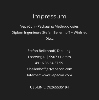 Impressum VepaCon - Packaging Methodologies Diplom Ingenieure Stefan Beilenhoff + Winfried Dietz  Stefan Beilenhoff, Dipl.-Ing. Laarweg 4  | 59073 Hamm + 49 16 36 64 37 59  | s.beilenhoff(at)vepacon.com Internet: www.vepacon.com  USt-IdNr.: DE265535194